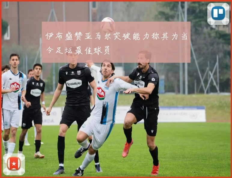 伊布盛赞亚马尔突破能力称其为当今足坛最佳球员