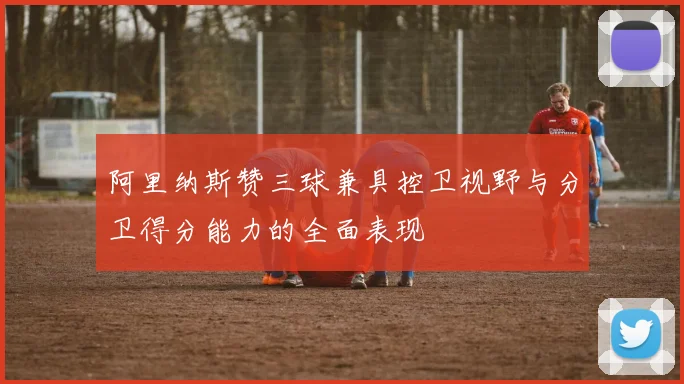 阿里纳斯赞三球兼具控卫视野与分卫得分能力的全面表现