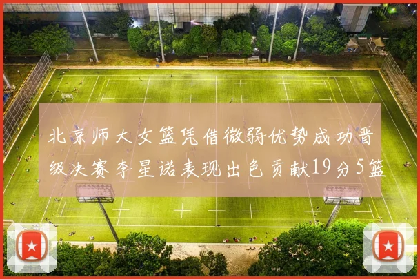 北京师大女篮凭借微弱优势成功晋级决赛李星诺表现出色贡献19分5篮板