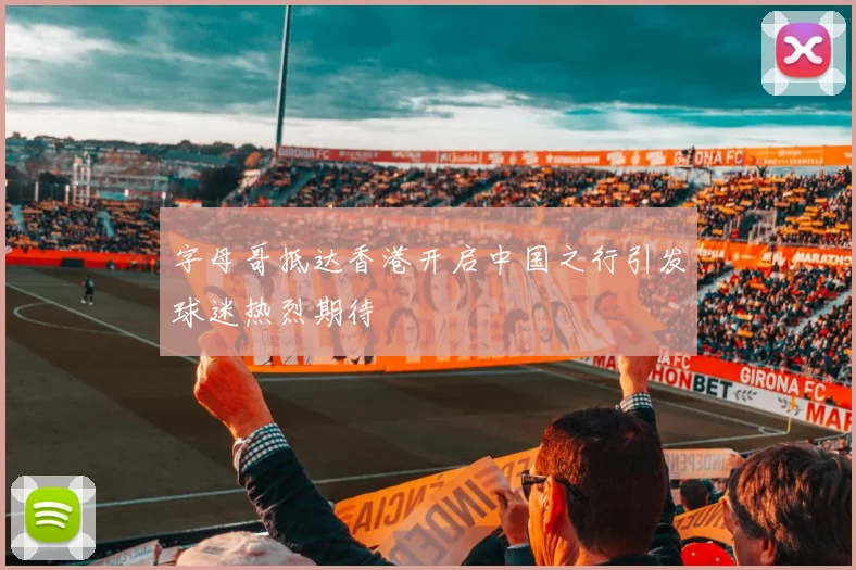 字母哥抵达香港开启中国之行引发球迷热烈期待