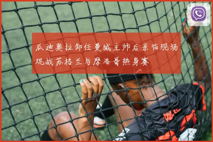 瓜迪奥拉卸任曼城主帅后亲临现场观战苏格兰与摩洛哥热身赛