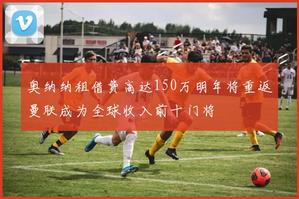 奥纳纳租借费高达150万明年将重返曼联成为全球收入前十门将