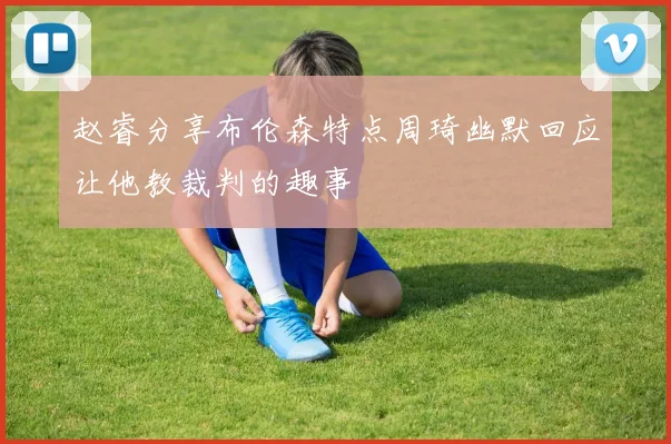 赵睿分享布伦森特点周琦幽默回应让他教裁判的趣事