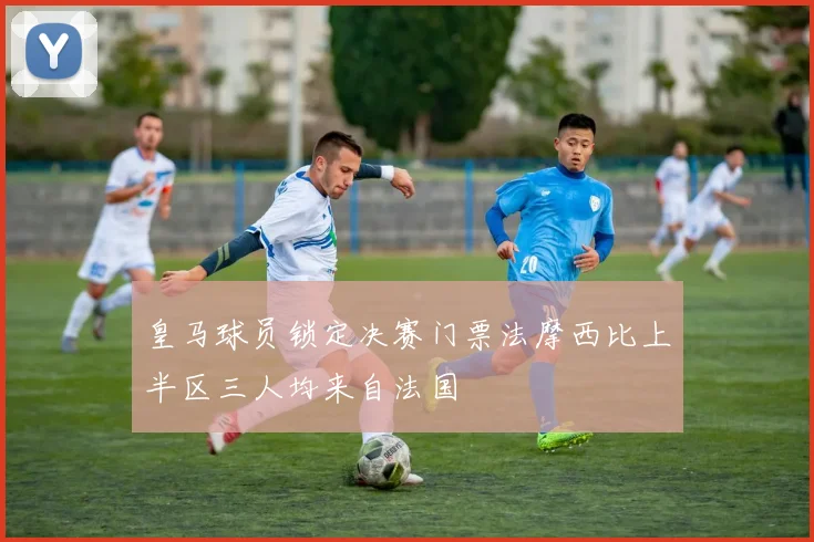 皇马球员锁定决赛门票法摩西比上半区三人均来自法国