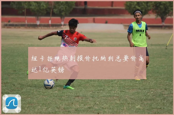 纽卡拒绝热刺报价托纳利总要价高达1亿英镑