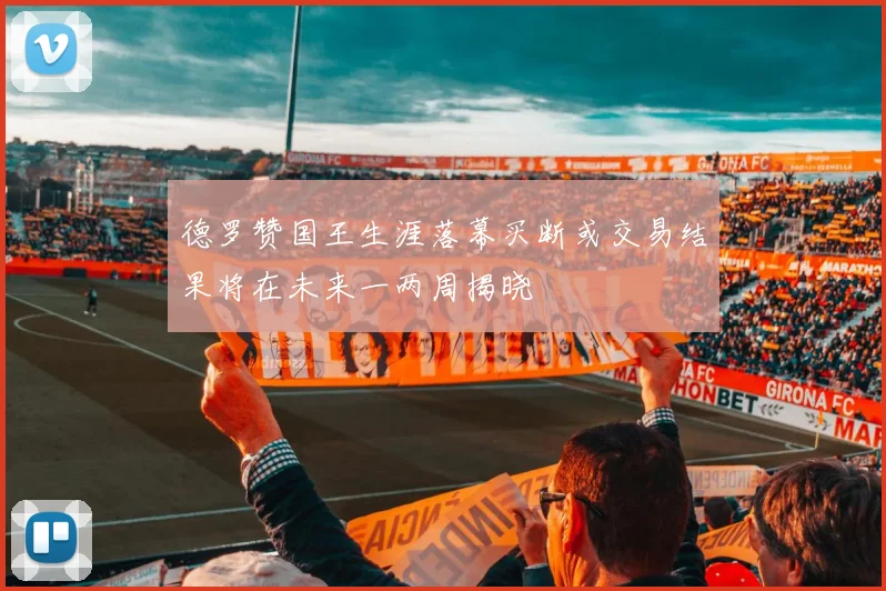 德罗赞国王生涯落幕买断或交易结果将在未来一两周揭晓