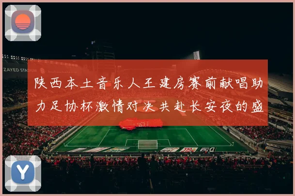 陕西本土音乐人王建房赛前献唱助力足协杯激情对决共赴长安夜的盛宴